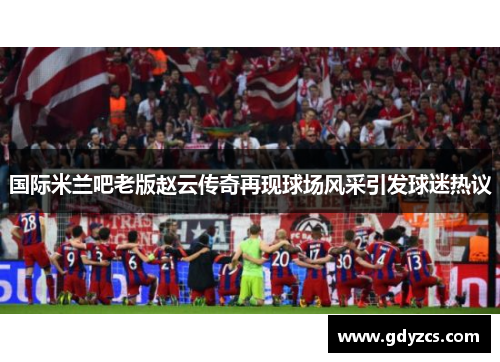 国际米兰吧老版赵云传奇再现球场风采引发球迷热议