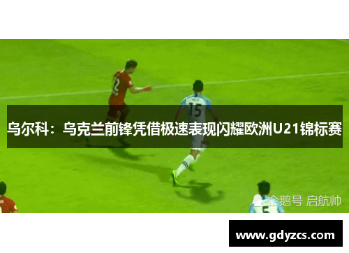 乌尔科：乌克兰前锋凭借极速表现闪耀欧洲U21锦标赛