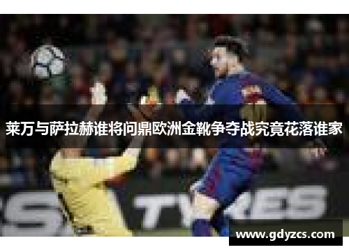 莱万与萨拉赫谁将问鼎欧洲金靴争夺战究竟花落谁家