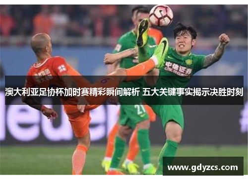 澳大利亚足协杯加时赛精彩瞬间解析 五大关键事实揭示决胜时刻