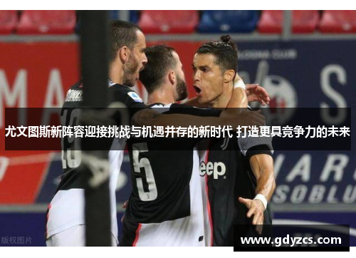 尤文图斯新阵容迎接挑战与机遇并存的新时代 打造更具竞争力的未来