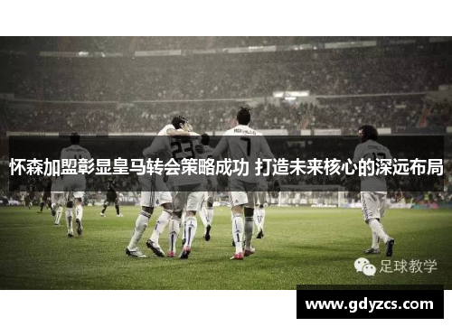 怀森加盟彰显皇马转会策略成功 打造未来核心的深远布局