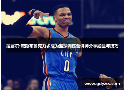 拉塞尔·威斯布鲁克力求成为篮球训练营讲师分享经验与技巧