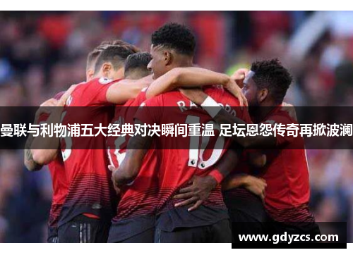 曼联与利物浦五大经典对决瞬间重温 足坛恩怨传奇再掀波澜