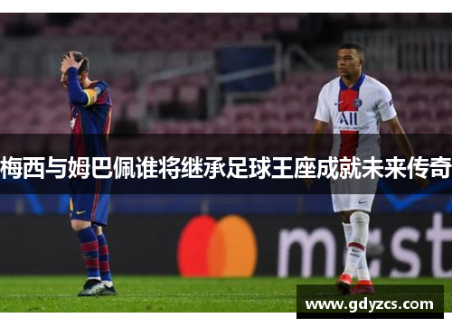 梅西与姆巴佩谁将继承足球王座成就未来传奇